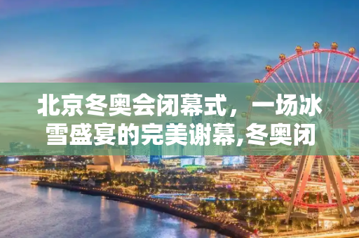 北京冬奥会闭幕式，一场冰雪盛宴的完美谢幕,冬奥闭幕式几号的简单介绍