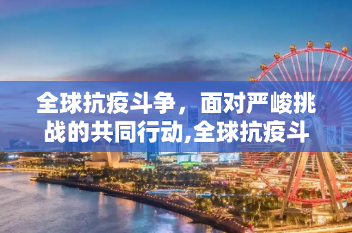 全球抗疫斗争，面对严峻挑战的共同行动,全球抗疫斗争面临严峻挑战