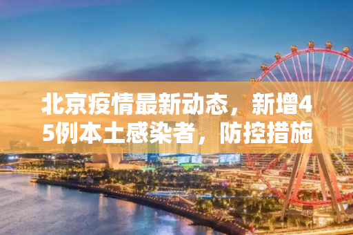 北京疫情最新动态，新增45例本土感染者，防控措施升级,北京新增45例本土感染者