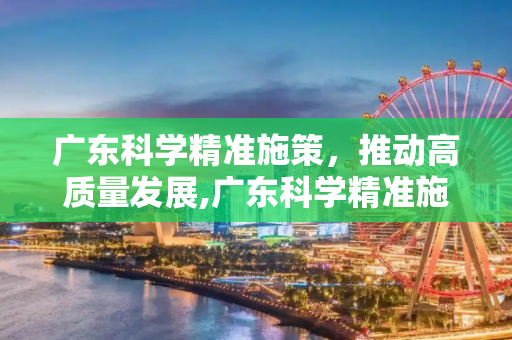 广东科学精准施策，推动高质量发展,广东科学精准施策