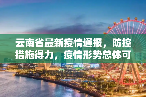 云南省最新疫情通报，防控措施得力，疫情形势总体可控,云南省最新疫情通报