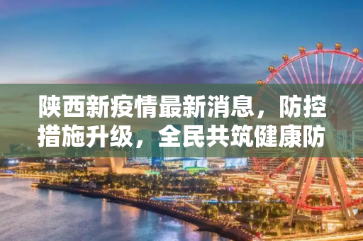 陕西新疫情最新消息，防控措施升级，全民共筑健康防线,陕西新疫情最新消息