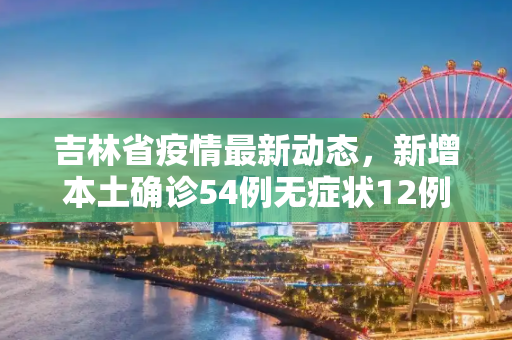 吉林省疫情最新动态，新增本土确诊54例无症状12例,吉林省新增本土确诊54例无症状12例