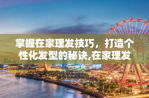 掌握在家理发技巧，打造个性化发型的秘诀,在家理发技巧