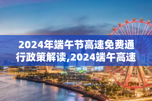 2024年端午节高速免费通行政策解读,2024端午高速免费吗