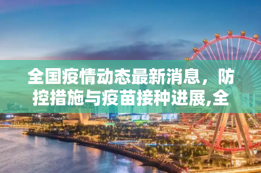 全国疫情动态最新消息，防控措施与疫苗接种进展,全国疫情动态最新消息