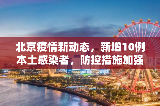北京疫情新动态，新增10例本土感染者，防控措施加强,北京新增10例本土感染者