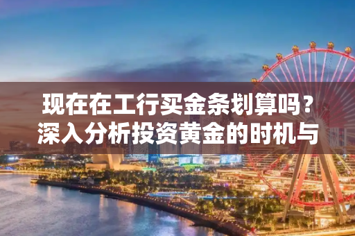 现在在工行买金条划算吗？深入分析投资黄金的时机与策略,现在在工行买金条划算吗