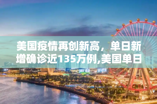 美国疫情再创新高，单日新增确诊近135万例,美国单日新增确诊近135万例
