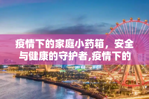 疫情下的家庭小药箱，安全与健康的守护者,疫情下的家庭小药箱
