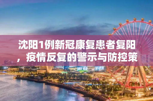 沈阳1例新冠康复患者复阳，疫情反复的警示与防控策略,沈阳1例新冠康复患者复阳