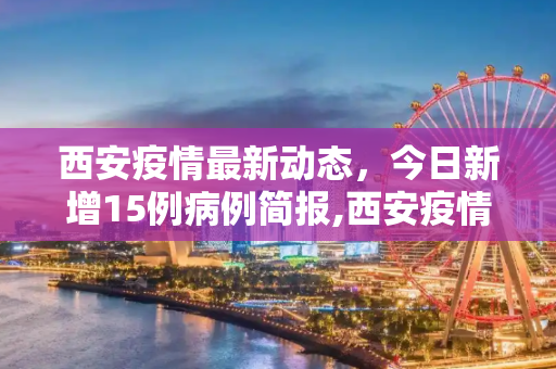 西安疫情最新动态，今日新增15例病例简报,西安疫情最新消息今天新增了15例的简单介绍