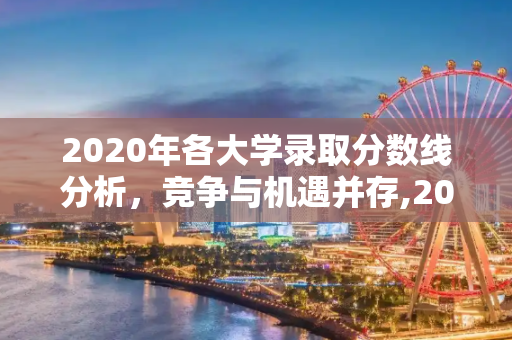 2020年各大学录取分数线分析，竞争与机遇并存,2020各大学录取分数线