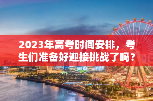 2023年高考时间安排，考生们准备好迎接挑战了吗？高考几号考试时间2023