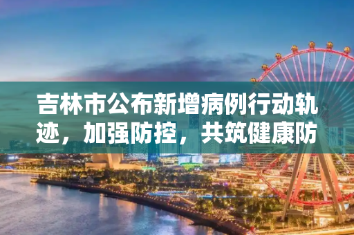 吉林市公布新增病例行动轨迹，加强防控，共筑健康防线,吉林市公布新增病例行动轨迹