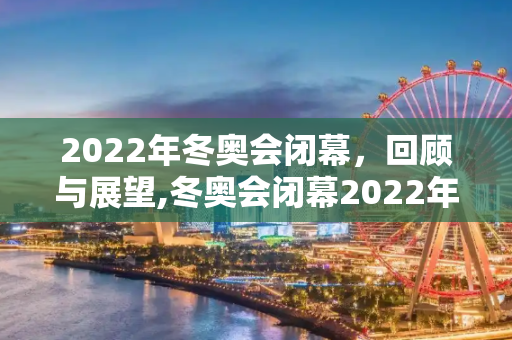 2022年冬奥会闭幕，回顾与展望,冬奥会闭幕2022年几月几号