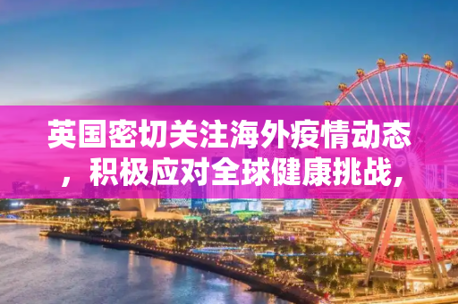 英国密切关注海外疫情动态，积极应对全球健康挑战,英国海外疫情最新消息