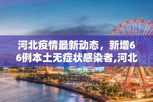 河北疫情最新动态，新增66例本土无症状感染者,河北新增66例本土无症状