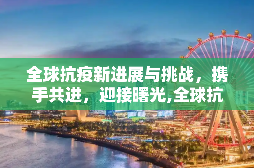 全球抗疫新进展与挑战，携手共进，迎接曙光,全球抗疫新进展与挑战