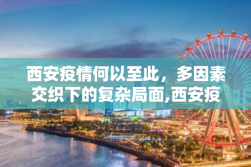 西安疫情何以至此，多因素交织下的复杂局面,西安疫情何以至此