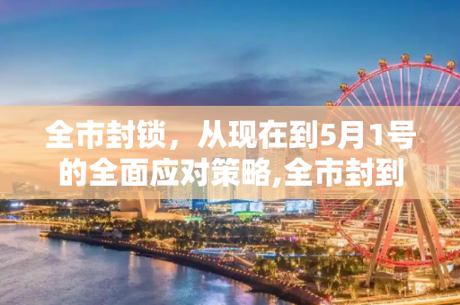 全市封锁，从现在到5月1号的全面应对策略,全市封到5月1号已经确定