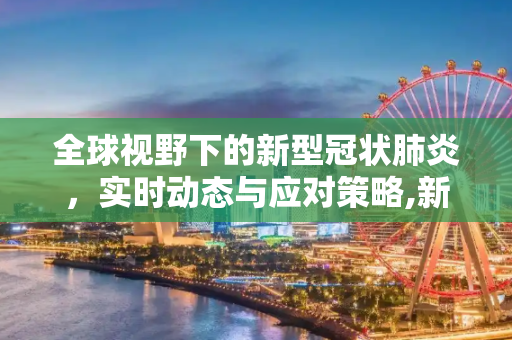 全球视野下的新型冠状肺炎，实时动态与应对策略,新型冠状肺炎实时动态