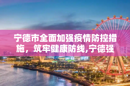 宁德市全面加强疫情防控措施，筑牢健康防线,宁德强化疫情防控措施