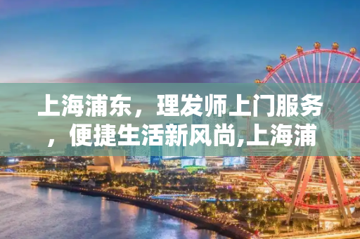 上海浦东，理发师上门服务，便捷生活新风尚,上海浦东理发师上门服务