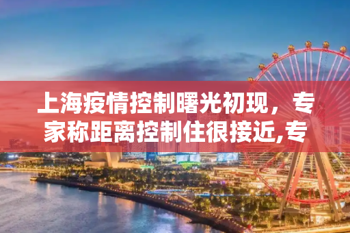 上海疫情控制曙光初现，专家称距离控制住很接近,专家:上海疫情距离控制住很接近