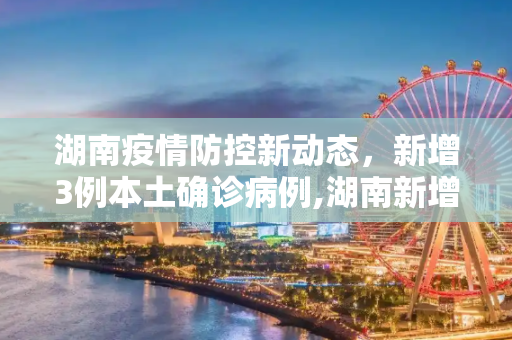 湖南疫情防控新动态，新增3例本土确诊病例,湖南新增3例本土确诊