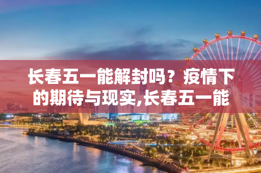 长春五一能解封吗？疫情下的期待与现实,长春五一能解封吗