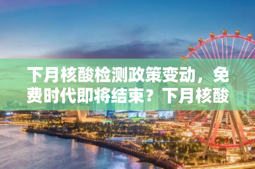 下月核酸检测政策变动，免费时代即将结束？下月核酸不再免费了吗
