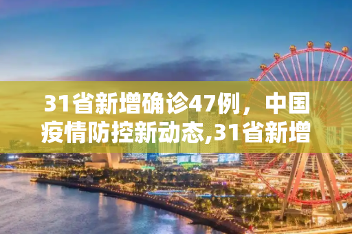 31省新增确诊47例，中国疫情防控新动态,31省新增确诊47例