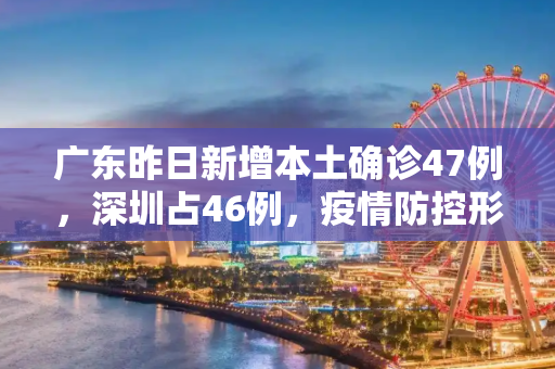 广东昨日新增本土确诊47例，深圳占46例，疫情防控形势严峻,广东昨增本土确诊47例:深圳46例