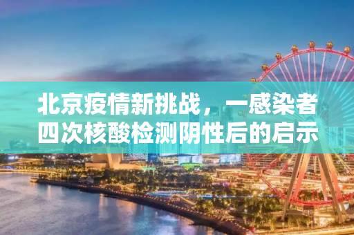 北京疫情新挑战，一感染者四次核酸检测阴性后的启示,北京一感染者4次核酸阴性