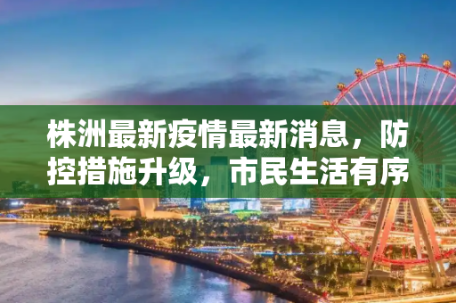 株洲最新疫情最新消息，防控措施升级，市民生活有序,株洲最新疫情最新消息